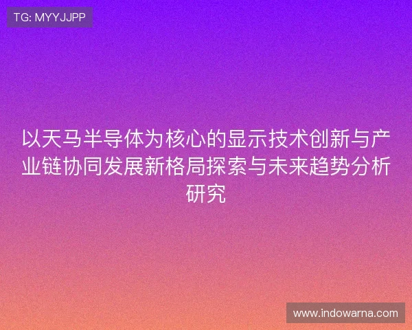 以天马半导体为核心的显示技术创新与产业链协同发展新格局探索与未来趋势分析研究